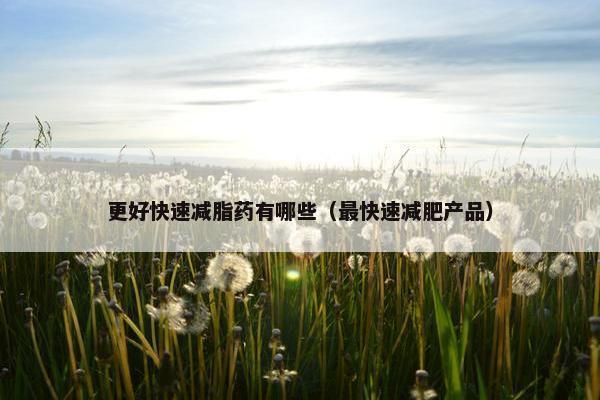 更好快速减脂药有哪些（最快速减肥产品）