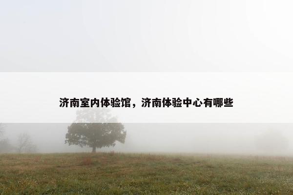 济南室内体验馆，济南体验中心有哪些