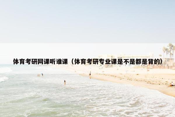 体育考研网课听谁课（体育考研专业课是不是都是背的）