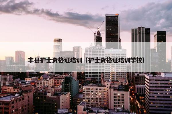 丰县护士资格证培训（护士资格证培训学校）