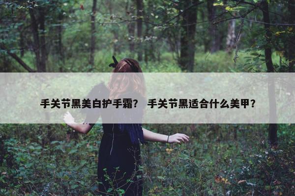 手关节黑美白护手霜？ 手关节黑适合什么美甲？