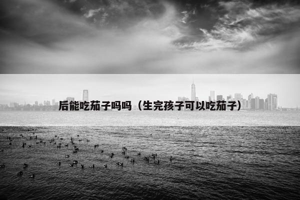 后能吃茄子吗吗（生完孩子可以吃茄子）