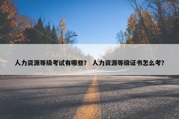 人力资源等级考试有哪些？ 人力资源等级证书怎么考？