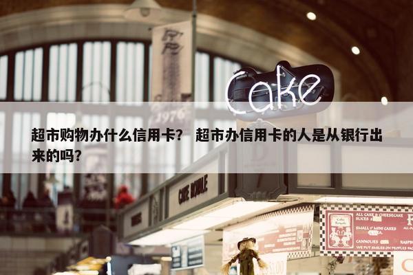 超市购物办什么信用卡？ 超市办信用卡的人是从银行出来的吗？