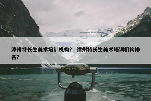 漳州特长生美术培训机构？ 漳州特长生美术培训机构排名？