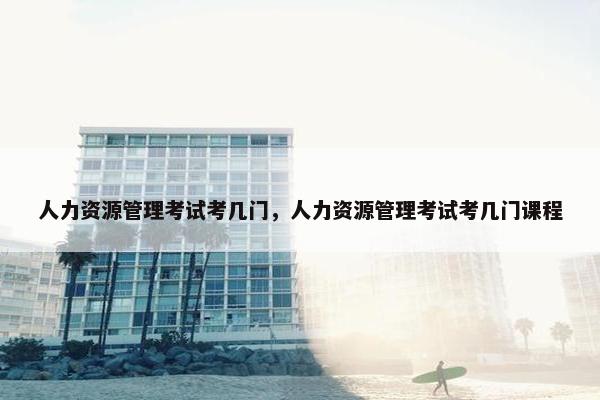 人力资源管理考试考几门，人力资源管理考试考几门课程