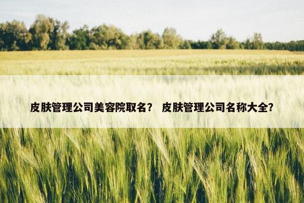 皮肤管理公司美容院取名？ 皮肤管理公司名称大全？
