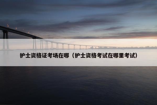 护士资格证考场在哪（护士资格考试在哪里考试）