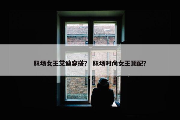 职场女王艾迪穿搭？ 职场时尚女王顶配？
