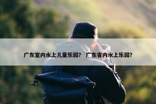 广东室内水上儿童乐园？ 广东省内水上乐园？
