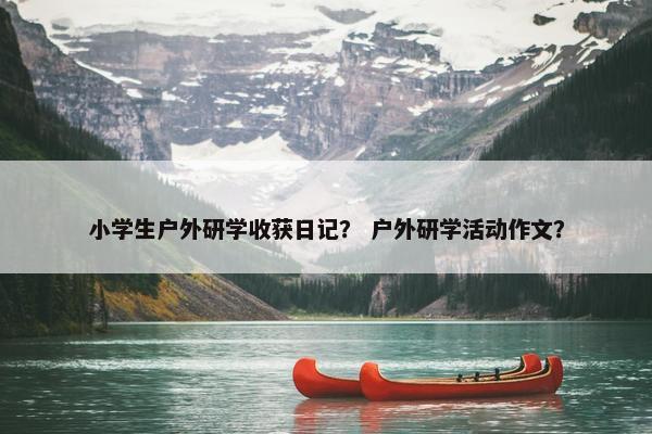 小学生户外研学收获日记？ 户外研学活动作文？