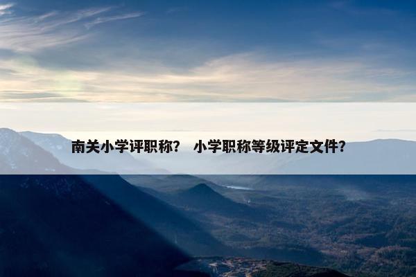 南关小学评职称？ 小学职称等级评定文件？