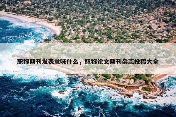职称期刊发表意味什么，职称论文期刊杂志投稿大全