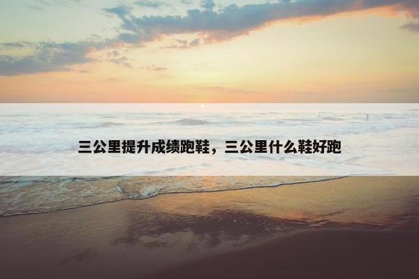 三公里提升成绩跑鞋，三公里什么鞋好跑
