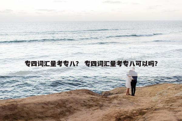 专四词汇量考专八？ 专四词汇量考专八可以吗？