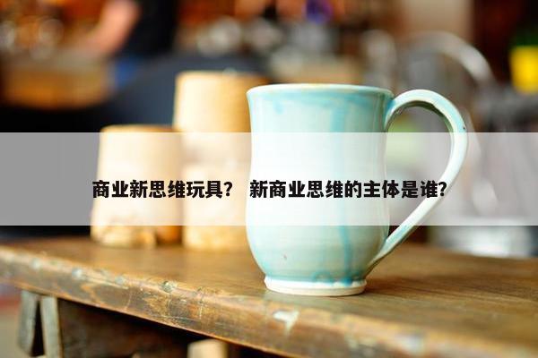 商业新思维玩具？ 新商业思维的主体是谁？
