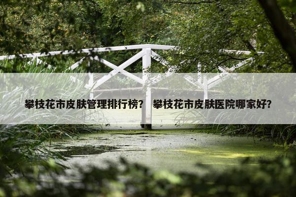 攀枝花市皮肤管理排行榜？ 攀枝花市皮肤医院哪家好？
