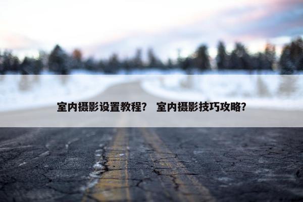 室内摄影设置教程？ 室内摄影技巧攻略？