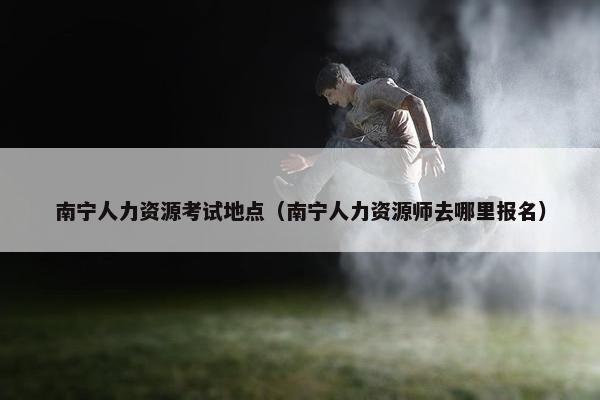 南宁人力资源考试地点（南宁人力资源师去哪里报名）