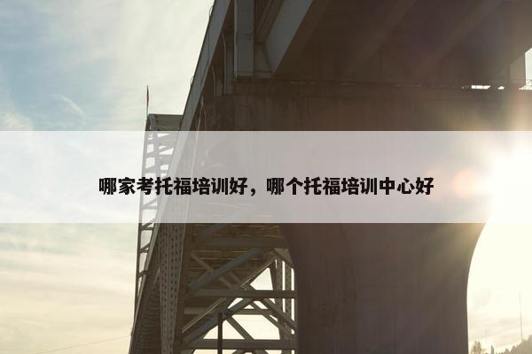 哪家考托福培训好，哪个托福培训中心好