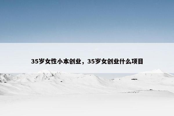 35岁女性小本创业，35岁女创业什么项目