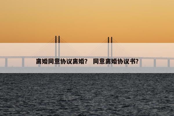 离婚同意协议离婚？ 同意离婚协议书？