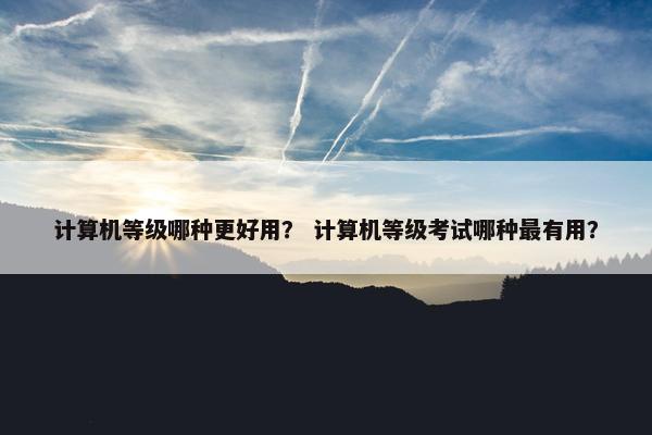 计算机等级哪种更好用？ 计算机等级考试哪种最有用？