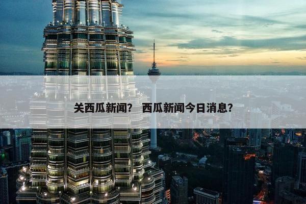 关西瓜新闻？ 西瓜新闻今日消息？