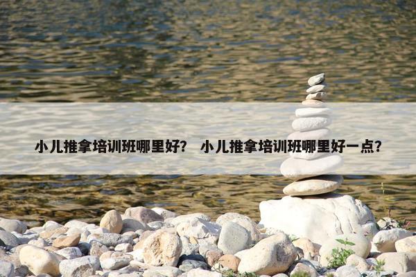 小儿推拿培训班哪里好？ 小儿推拿培训班哪里好一点？