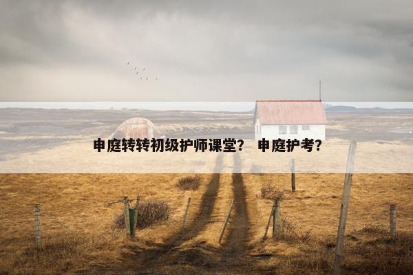 申庭转转初级护师课堂？ 申庭护考？