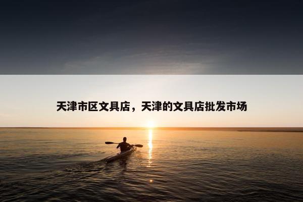 天津市区文具店，天津的文具店批发市场