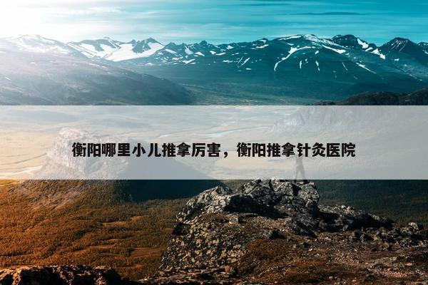 衡阳哪里小儿推拿厉害，衡阳推拿针灸医院