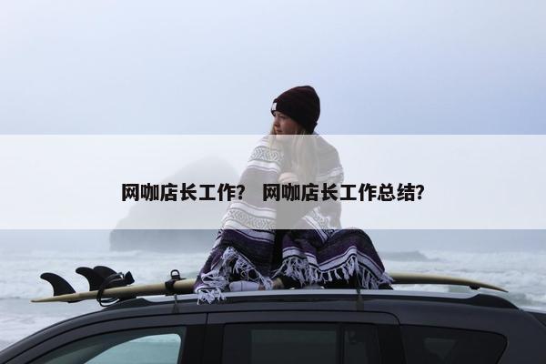网咖店长工作？ 网咖店长工作总结？
