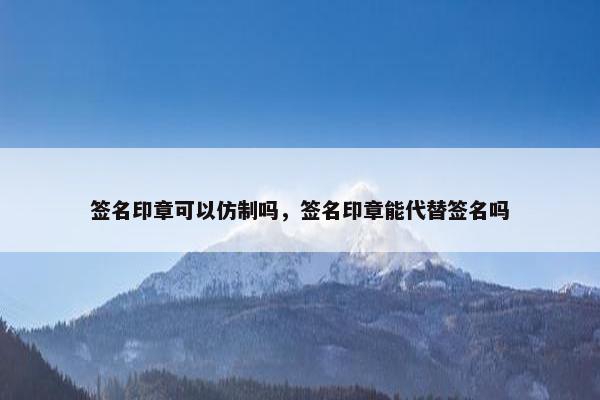 签名印章可以仿制吗，签名印章能代替签名吗