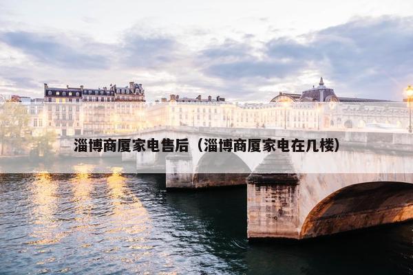 淄博商厦家电售后（淄博商厦家电在几楼）