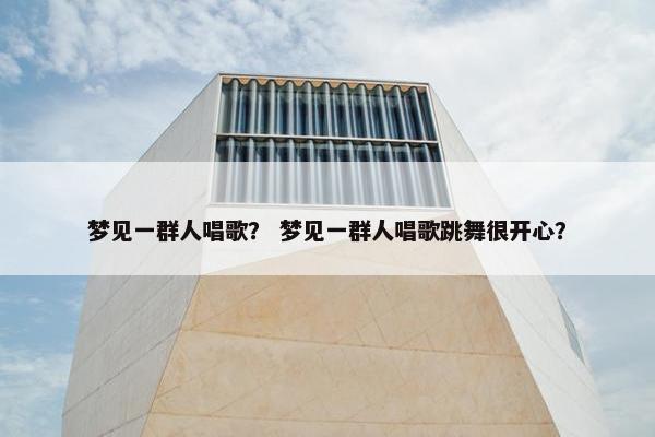 梦见一群人唱歌？ 梦见一群人唱歌跳舞很开心？