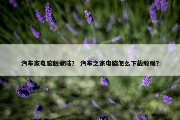 汽车家电脑版登陆？ 汽车之家电脑怎么下载教程？