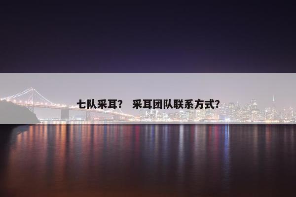七队采耳？ 采耳团队联系方式？