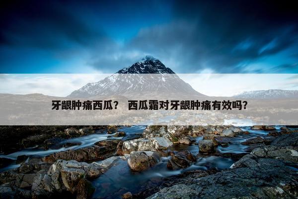 牙龈肿痛西瓜？ 西瓜霜对牙龈肿痛有效吗？