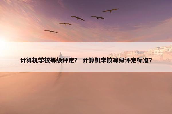 计算机学校等级评定？ 计算机学校等级评定标准？