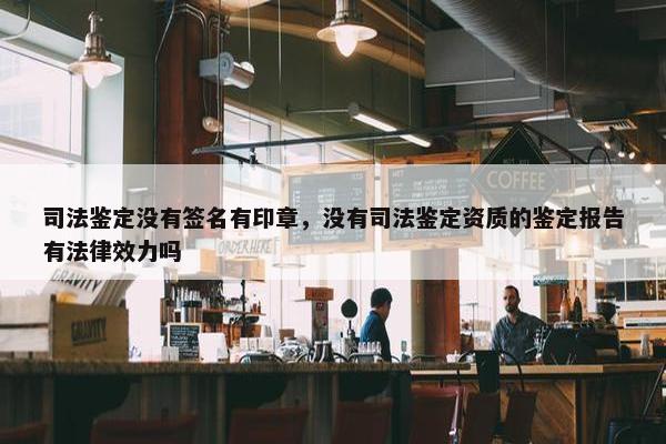 司法鉴定没有签名有印章，没有司法鉴定资质的鉴定报告有法律效力吗