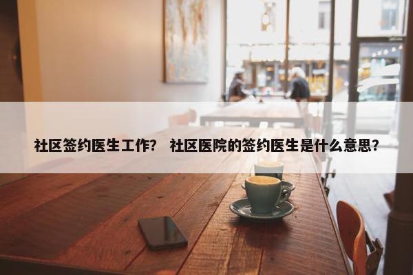 社区签约医生工作？ 社区医院的签约医生是什么意思？
