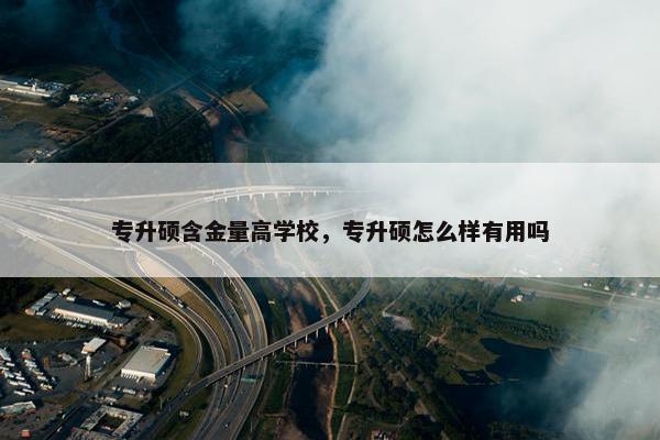 专升硕含金量高学校，专升硕怎么样有用吗