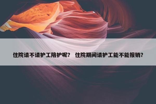 住院请不请护工陪护呢？ 住院期间请护工能不能报销？