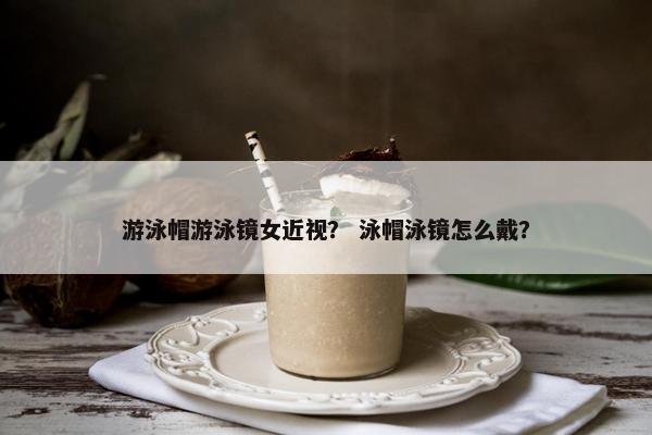 游泳帽游泳镜女近视？ 泳帽泳镜怎么戴？