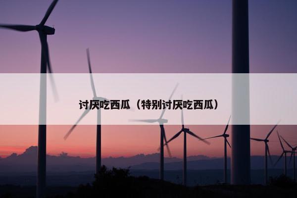 讨厌吃西瓜（特别讨厌吃西瓜）
