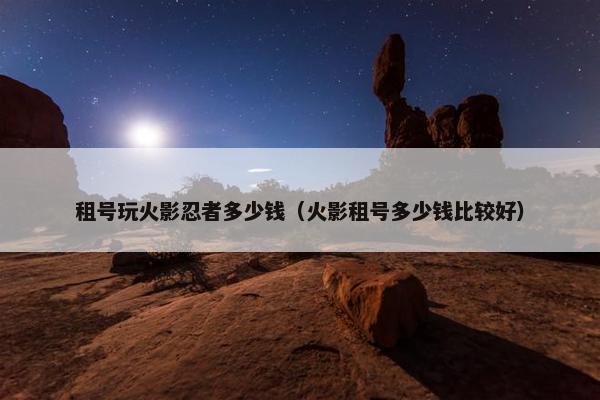 租号玩火影忍者多少钱（火影租号多少钱比较好）