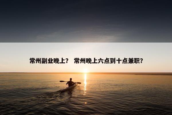 常州副业晚上？ 常州晚上六点到十点兼职？