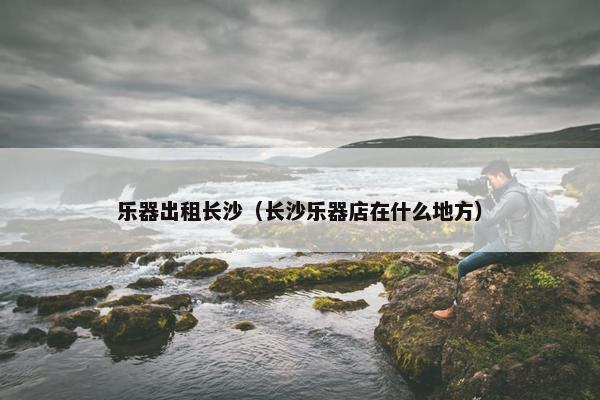乐器出租长沙（长沙乐器店在什么地方）