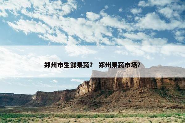 郑州市生鲜果蔬？ 郑州果蔬市场？